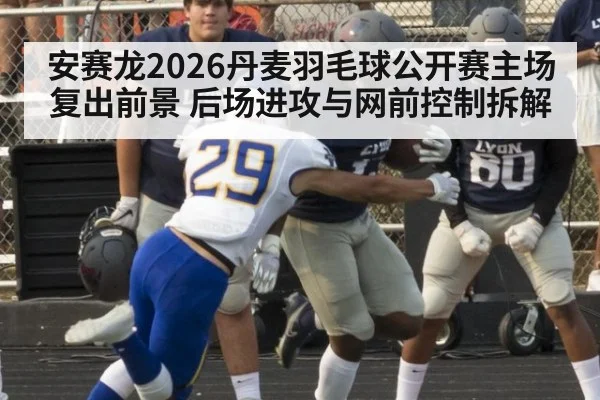 安赛龙2026丹麦羽毛球公开赛主场复出前景 后场进攻与网前控制拆解